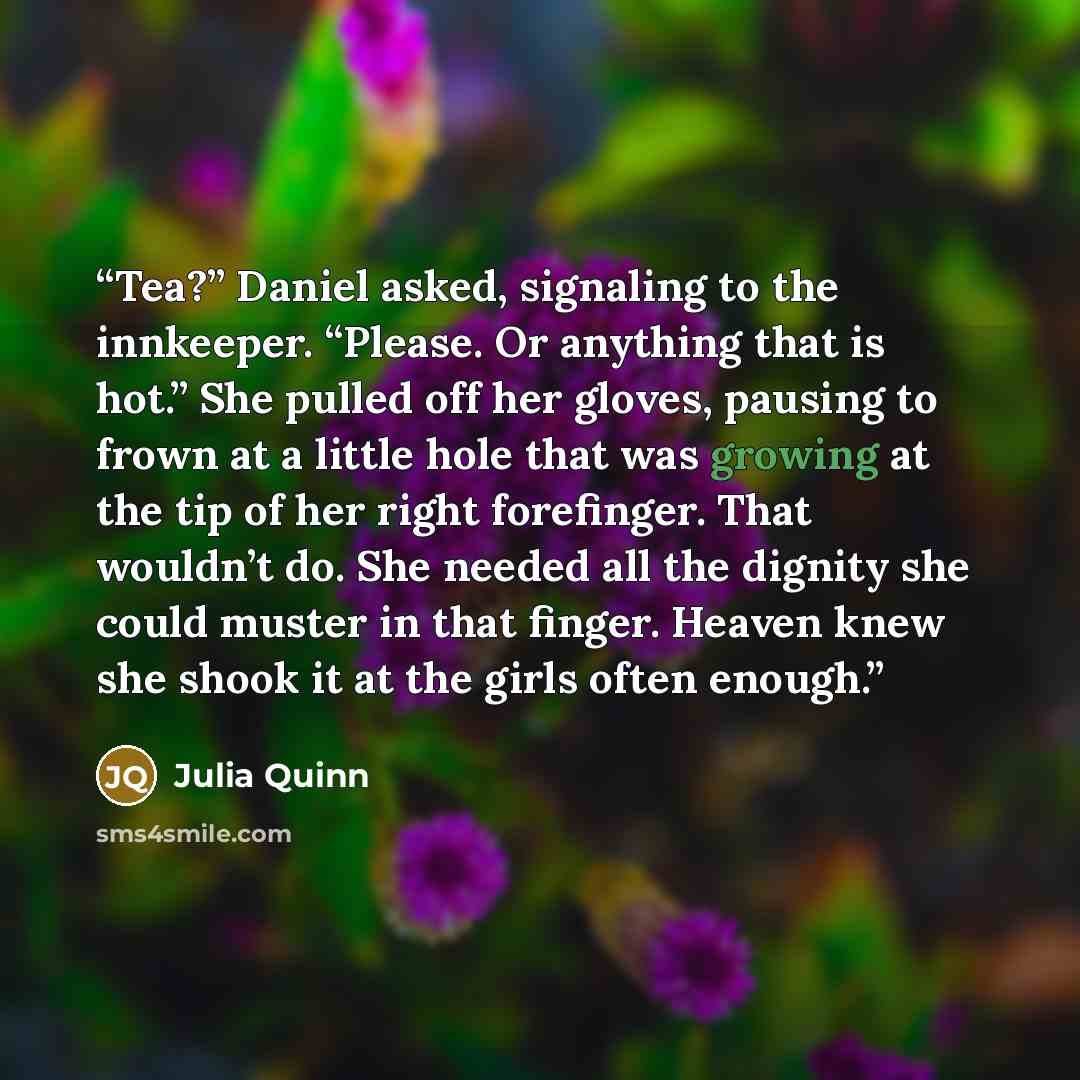 “Tea?” Daniel asked, signaling to the innkeeper. “Please. Or anything that is hot.” She pulled off her gloves, pausing to frown at a little hole that was growing at the tip of her right forefinger. That wouldn’t do. She needed all the dignity she could muster in that finger. Heaven knew she shook…” quote by Julia Quinn