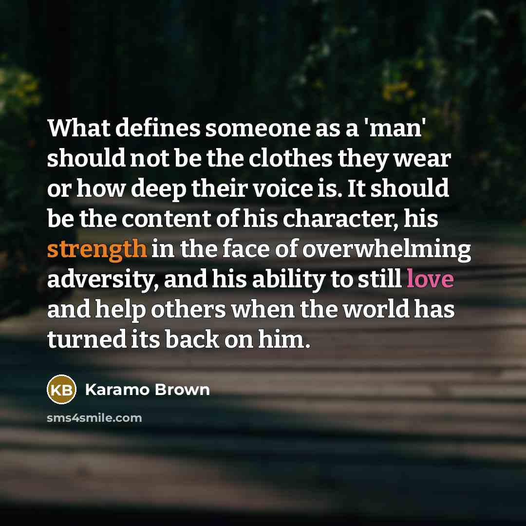 “What defines someone as a 'man' should not be the clothes they wear or how deep their voice is. It should be the content of his character, his strength in the face of overwhelming adversity, and his ability to still love and help others when the world has turned its back on him.” quote by Karamo Brown
