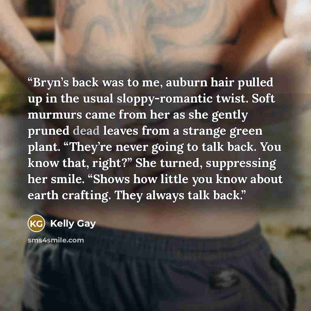 “Bryn’s back was to me, auburn hair pulled up in the usual sloppy-romantic twist. Soft murmurs came from her as she gently pruned dead leaves from a strange green plant. “They’re never going to talk back. You know that, right?” She turned, suppressing her smile. “Shows how little you know about…” quote by Kelly Gay