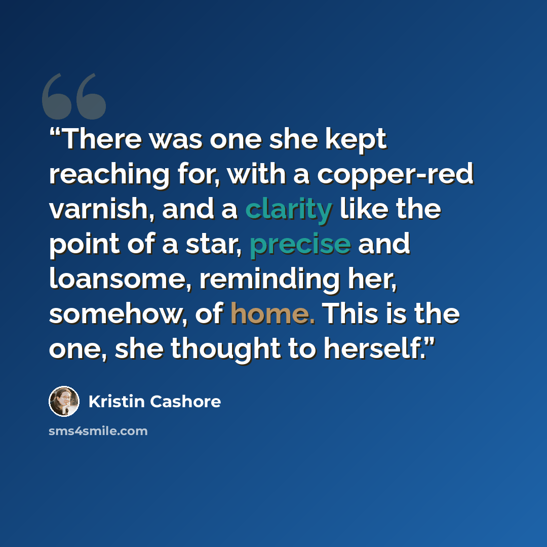 “There was one she kept reaching for, with a copper-red varnish, and a clarity like the point of a star, precise and loansome, reminding her, somehow, of home. This is the one, she thought to herself.” quote by Kristin Cashore