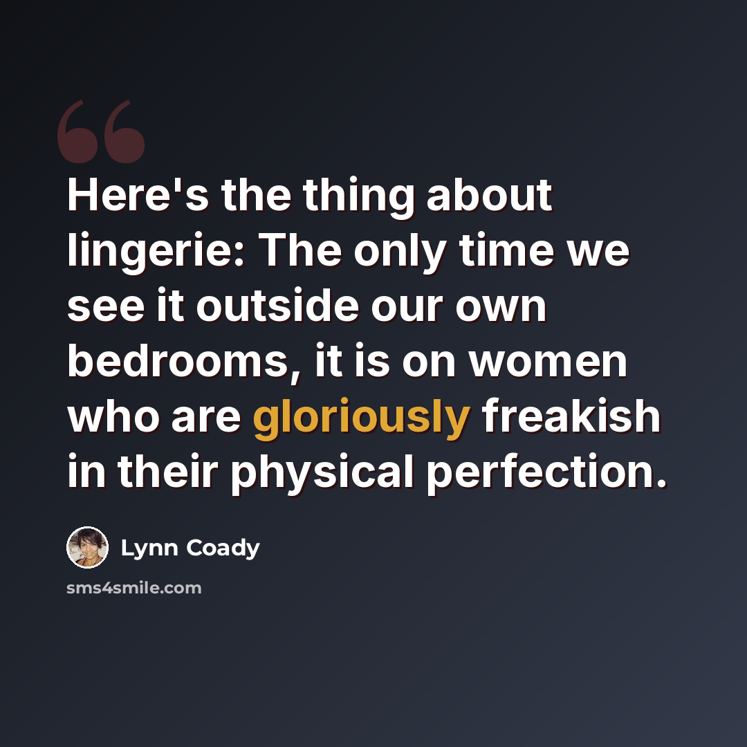 “Here's the thing about lingerie: The only time we see it outside our own bedrooms, it is on women who are gloriously freakish in their physical perfection.” quote by Lynn Coady