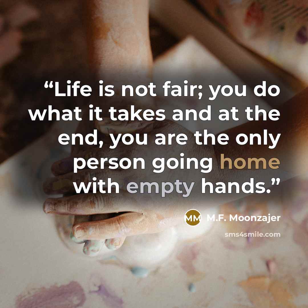 “Life is not fair; you do what it takes and at the end, you are the only person going home with empty hands.” quote by M.F. Moonzajer