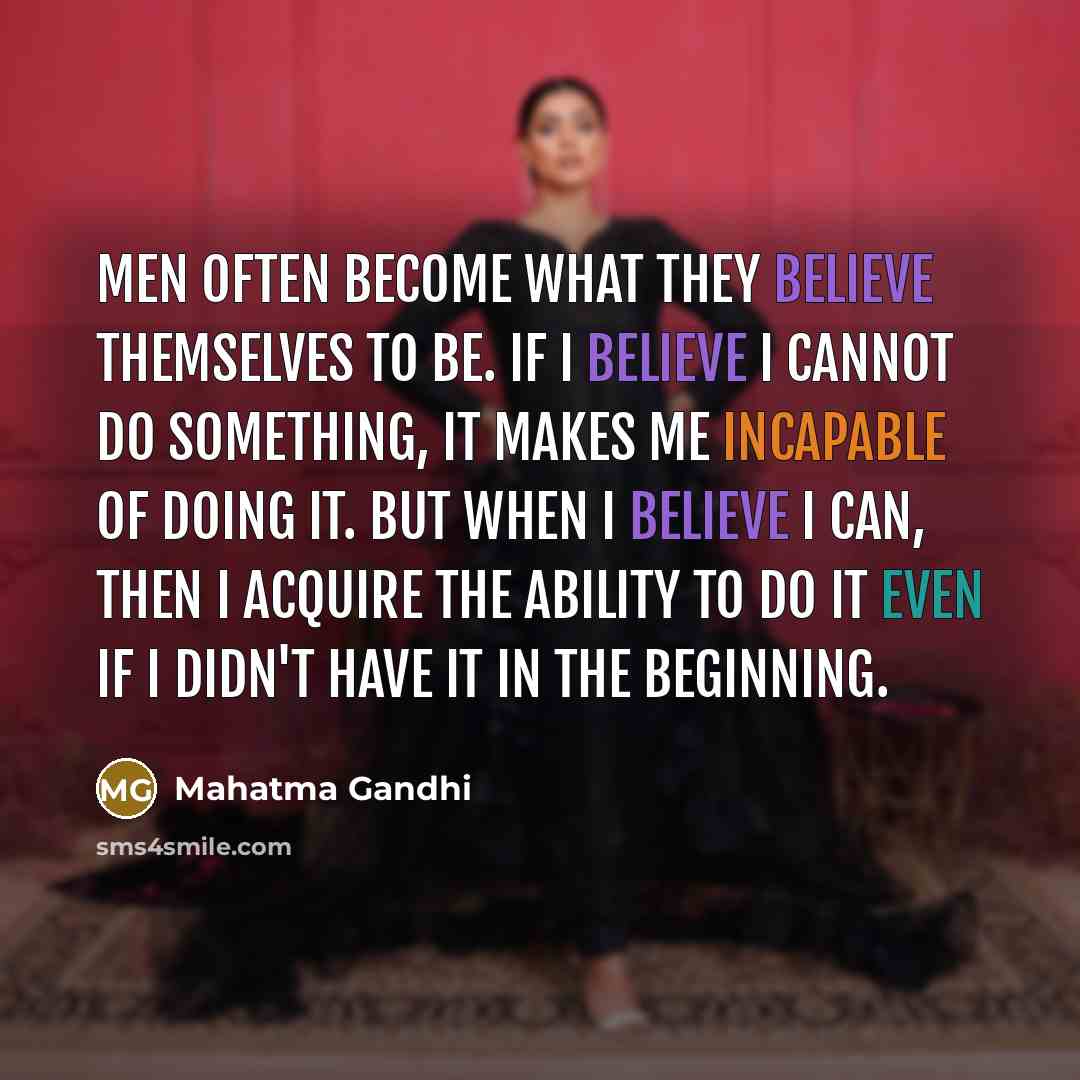 “Men often become what they believe themselves to be. If I believe I cannot do something, it makes me incapable of doing it. But when I believe I can, then I acquire the ability to do it even if I didn't have it in the beginning.” quote by Mahatma Gandhi