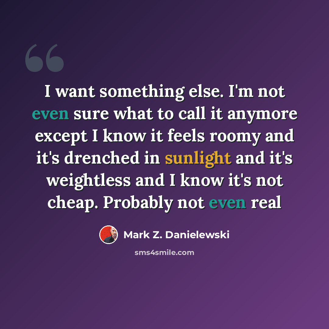 “I want something else. I'm not even sure what to call it anymore except I know it feels roomy and it's drenched in sunlight and it's weightless and I know it's not cheap. Probably not even real” quote by Mark Z. Danielewski