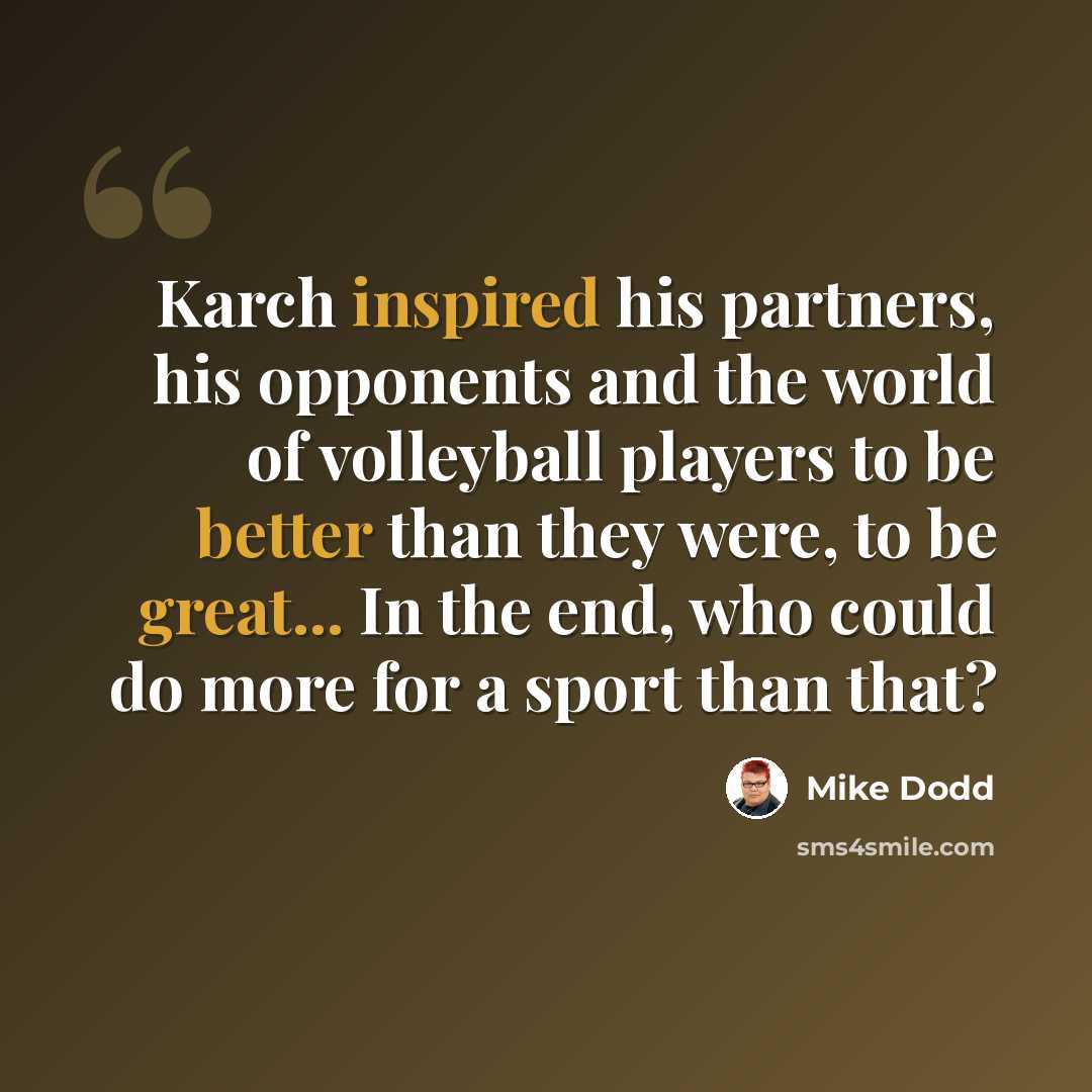 “Karch inspired his partners, his opponents and the world of volleyball players to be better than they were, to be great... In the end, who could do more for a sport than that?” quote by Mike Dodd