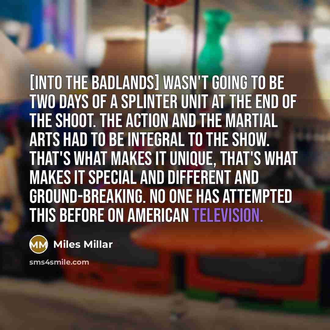 “[Into the Badlands] wasn't going to be two days of a splinter unit at the end of the shoot. The action and the martial arts had to be integral to the show. That's what makes it unique, that's what makes it special and different and ground-breaking. No one has attempted this before on American…” quote by Miles Millar