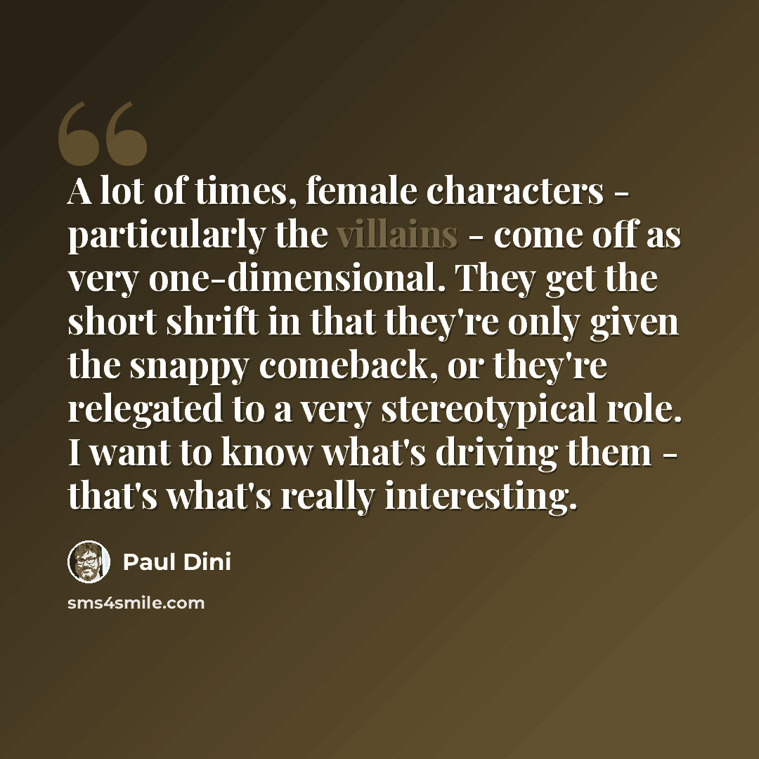 “A lot of times, female characters - particularly the villains - come off as very one-dimensional. They get the short shrift in that they're only given the snappy comeback, or they're relegated to a very stereotypical role. I want to know what's driving them - that's what's really interesting.” quote by Paul Dini
