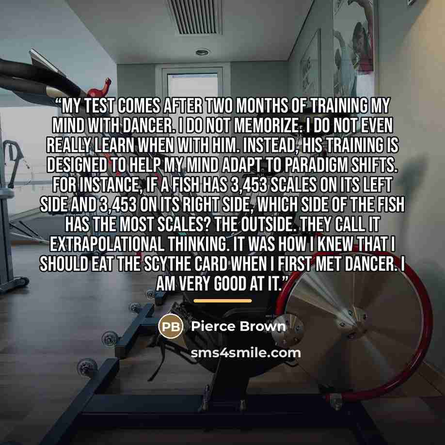 “My test comes after two months of training my mind with Dancer. I do not memorize. I do not even really learn when with him. Instead, his training is designed to help my mind adapt to paradigm shifts. For instance, if a fish has 3,453 scales on its left side and 3,453 on its right side, which side…” quote by Pierce Brown