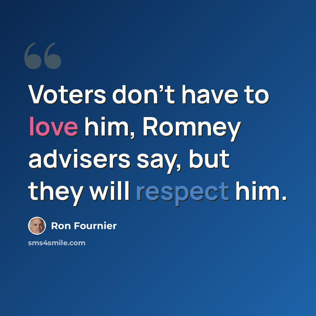 “Voters don't have to love him, Romney advisers say, but they will respect him.” quote by Ron Fournier