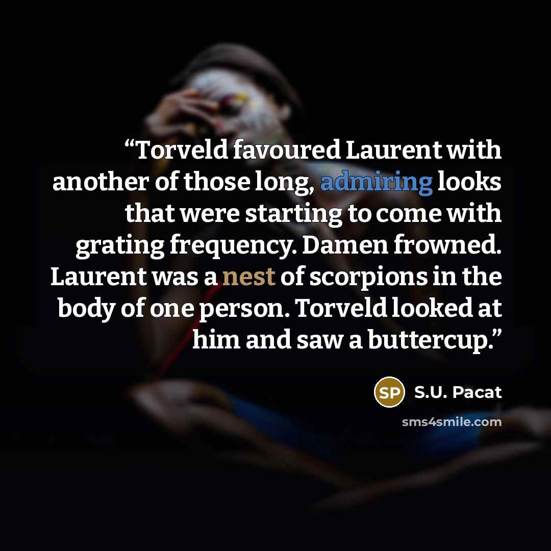 “Torveld favoured Laurent with another of those long, admiring looks that were starting to come with grating frequency. Damen frowned. Laurent was a nest of scorpions in the body of one person. Torveld looked at him and saw a buttercup.” quote by S.U. Pacat