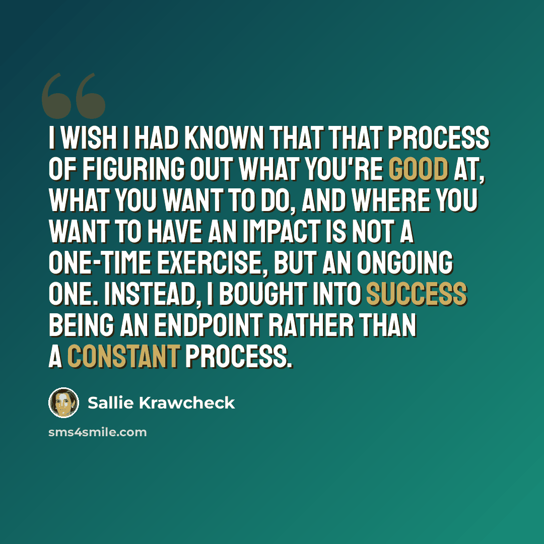 “I wish I had known that that process of figuring out what you're good at, what you want to do, and where you want to have an impact is not a one-time exercise, but an ongoing one. Instead, I bought into success being an endpoint rather than a constant process.” quote by Sallie Krawcheck