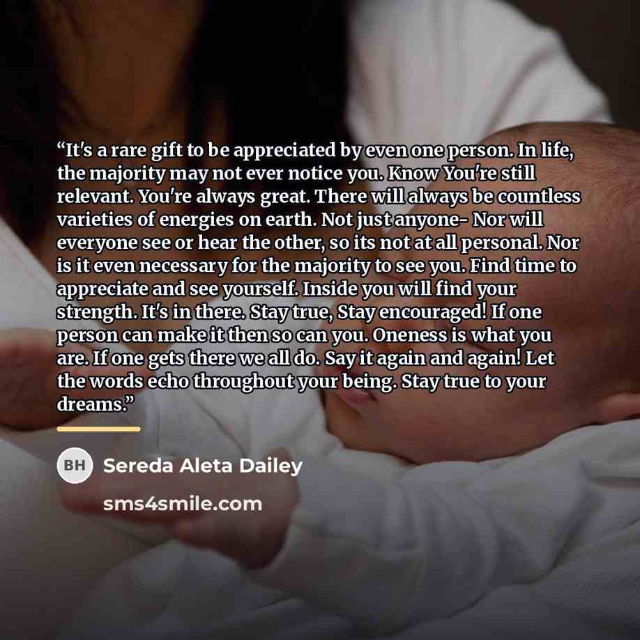 “It's a rare gift to be appreciated by even one person. In life, the majority may not ever notice you. Know You're still relevant. You're always great. There will always be countless varieties of energies on earth. Not just anyone- Nor will everyone see or hear the other, so its not at all…” quote by Sereda Aleta Dailey