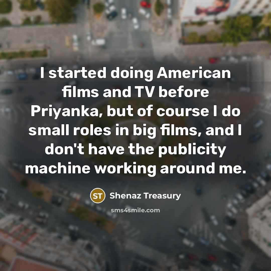 “I started doing American films and TV before Priyanka, but of course I do small roles in big films, and I don't have the publicity machine working around me.” quote by Shenaz Treasury