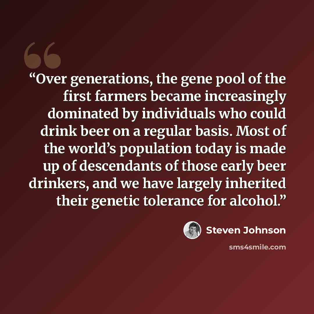 “Over generations, the gene pool of the first farmers became increasingly dominated by individuals who could drink beer on a regular basis. Most of the world’s population today is made up of descendants of those early beer drinkers, and we have largely inherited their genetic tolerance for alcohol.” quote by Steven Johnson