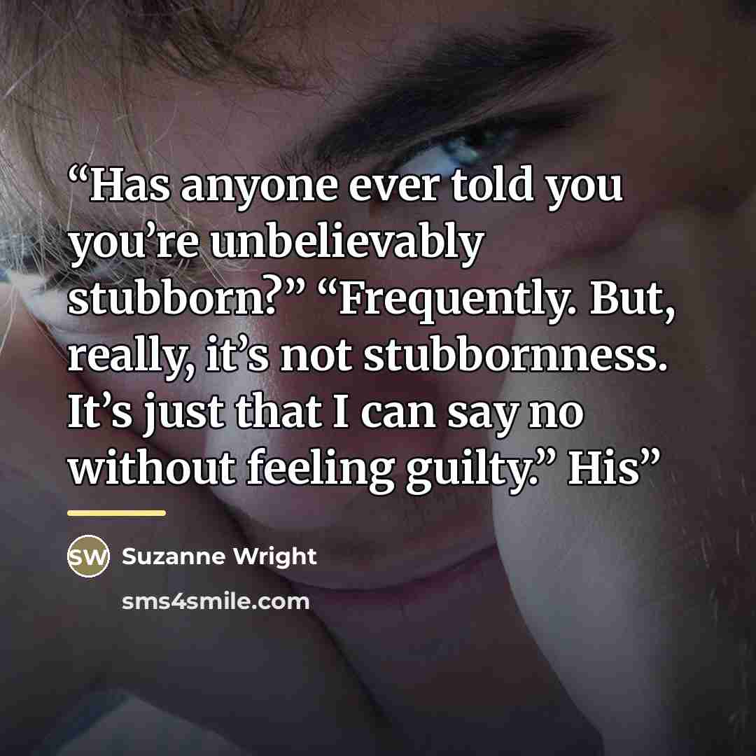 “Has anyone ever told you you’re unbelievably stubborn?” “Frequently. But, really, it’s not stubbornness. It’s just that I can say no without feeling guilty.” His” quote by Suzanne Wright