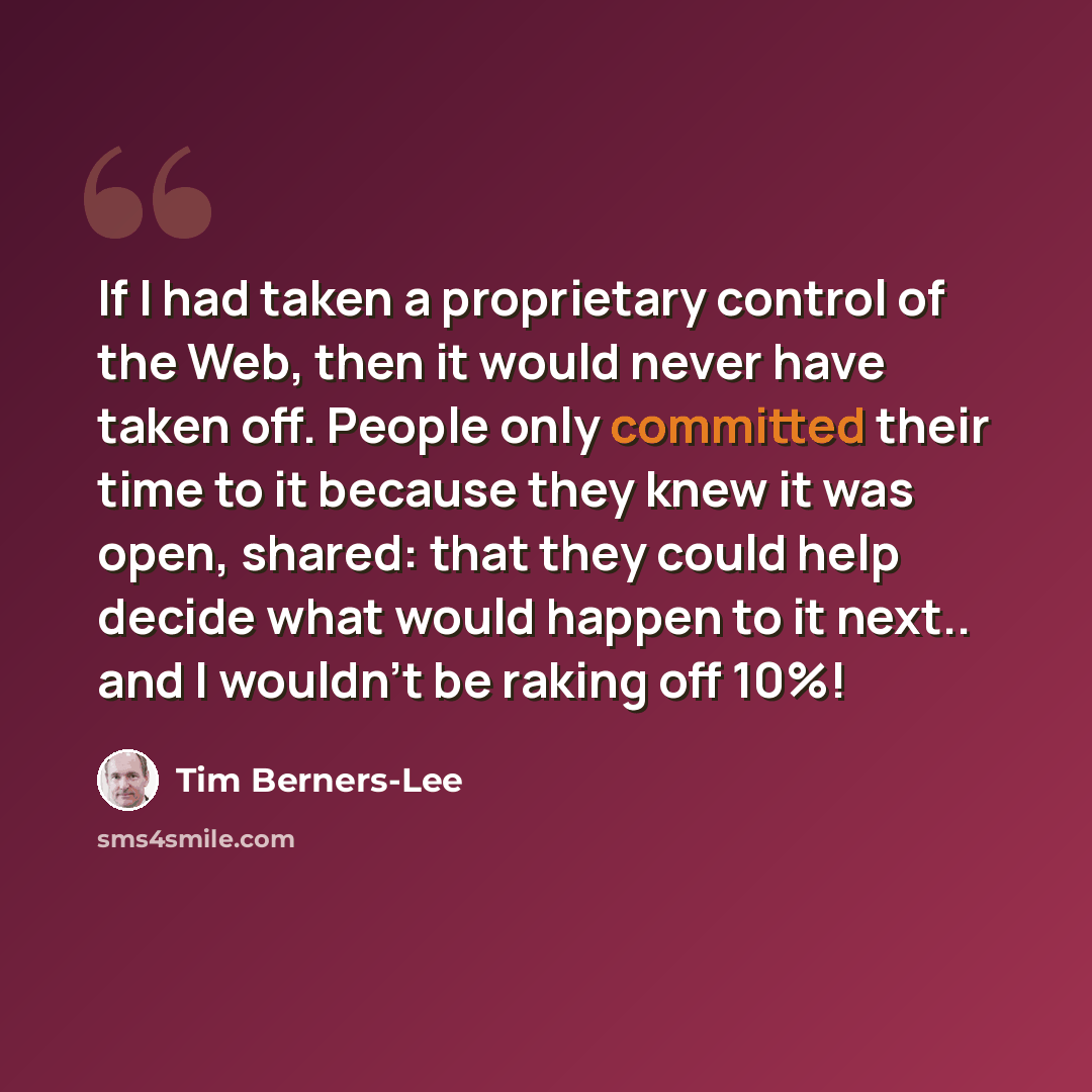 “If I had taken a proprietary control of the Web, then it would never have taken off. People only committed their time to it because they knew it was open, shared: that they could help decide what would happen to it next.. and I wouldn't be raking off 10%!” quote by Tim Berners-Lee