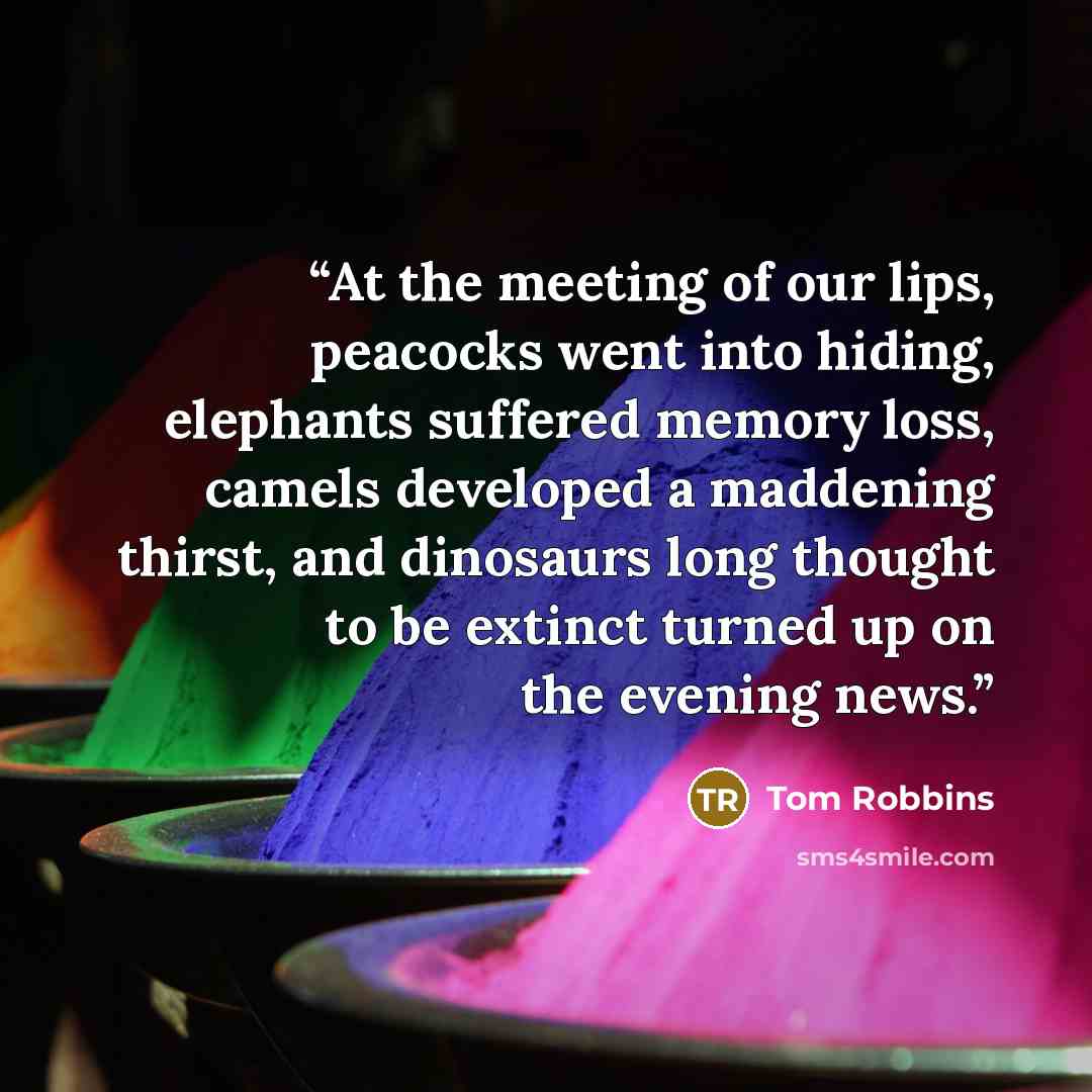 “At the meeting of our lips, peacocks went into hiding, elephants suffered memory loss, camels developed a maddening thirst, and dinosaurs long thought to be extinct turned up on the evening news.” quote by Tom Robbins