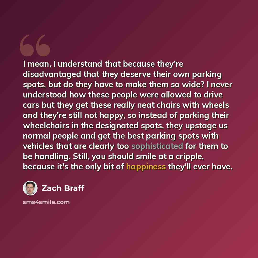“I mean, I understand that because they're disadvantaged that they deserve their own parking spots, but do they have to make them so wide? I never understood how these people were allowed to drive cars but they get these really neat chairs with wheels and they're still not happy, so instead of…” quote by Zach Braff