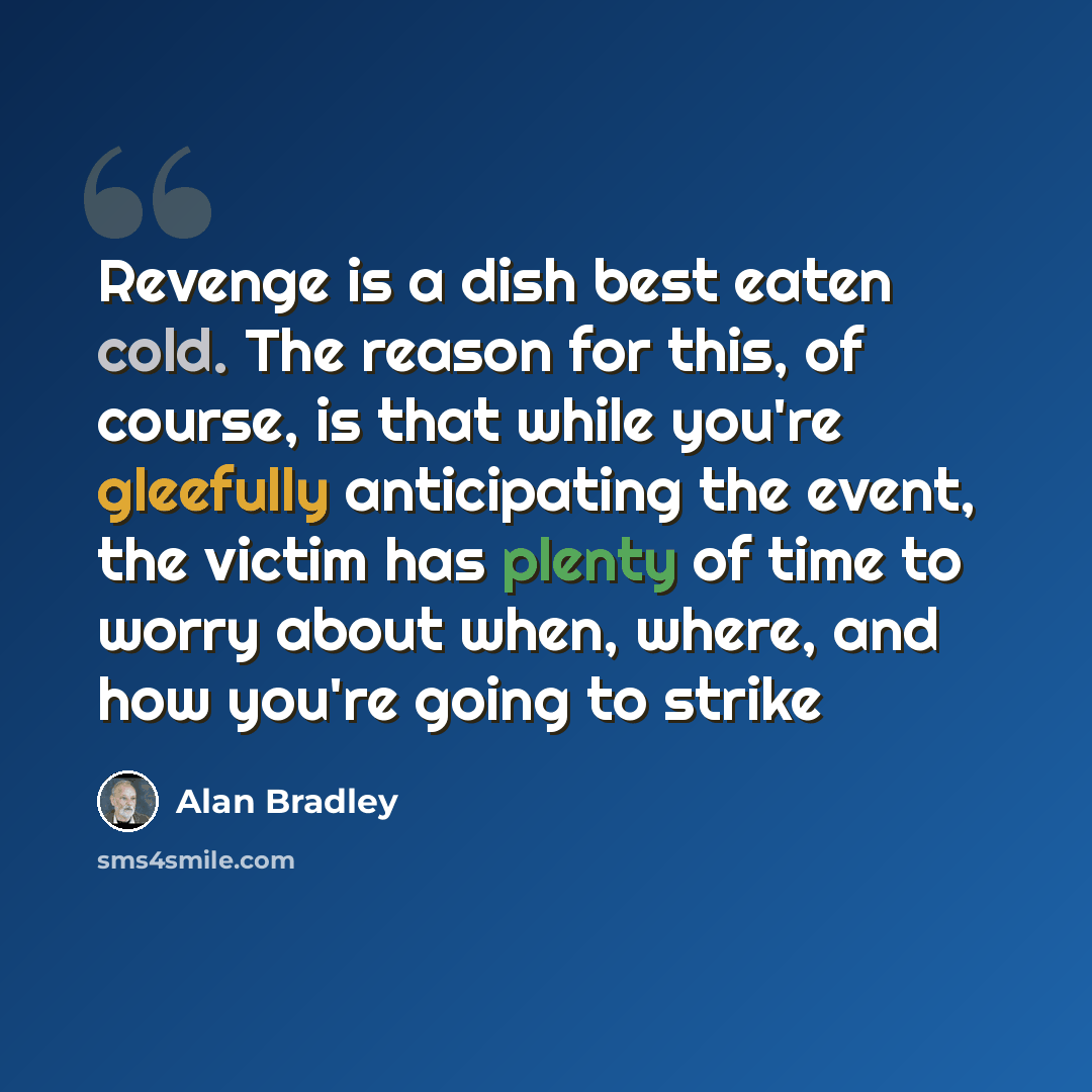 “Revenge is a dish best eaten cold. The reason for this, of course, is that while you're gleefully anticipating the event, the victim has plenty of time to worry about when, where, and how you're going to strike” quote by Alan Bradley