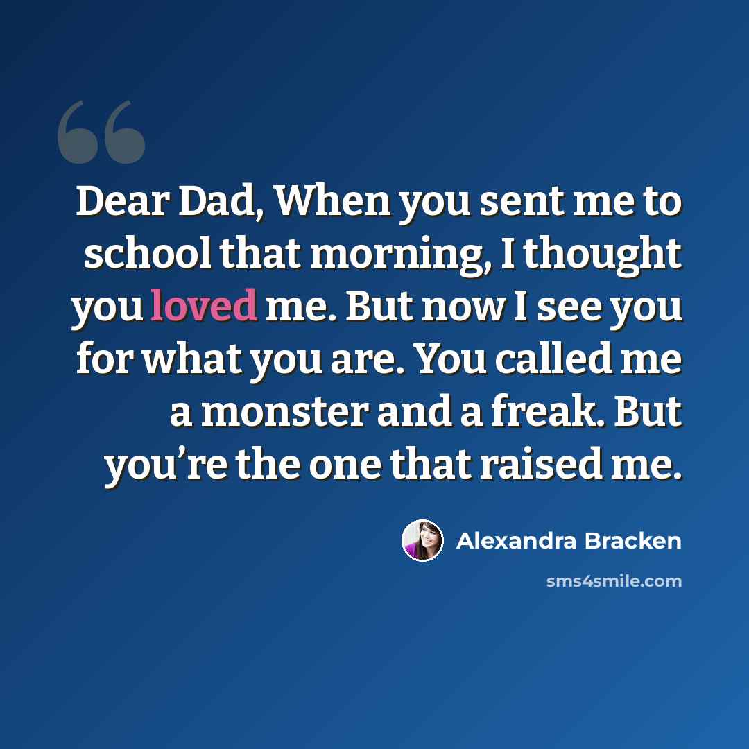 “Dear Dad, When you sent me to school that morning, I thought you loved me. But now I see you for what you are. You called me a monster and a freak. But you’re the one that raised me.” quote by Alexandra Bracken