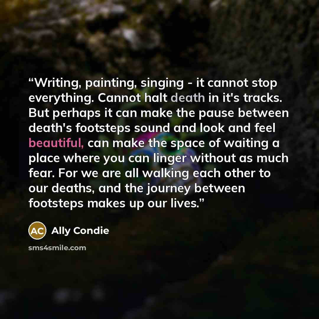 “Writing, painting, singing - it cannot stop everything. Cannot halt death in it's tracks. But perhaps it can make the pause between death's footsteps sound and look and feel beautiful, can make the space of waiting a place where you can linger without as much fear. For we are all walking each…” quote by Ally Condie