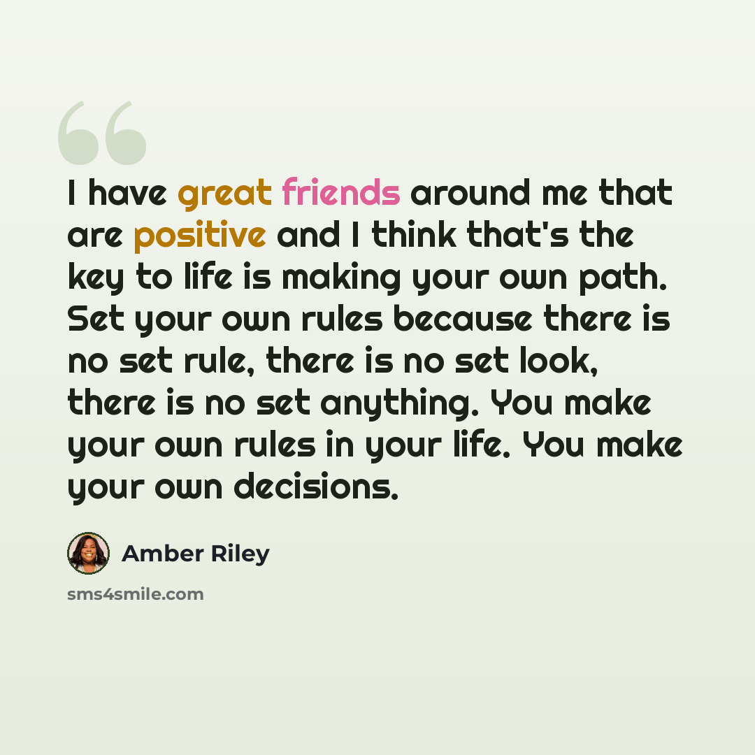 “I have great friends around me that are positive and I think that's the key to life is making your own path. Set your own rules because there is no set rule, there is no set look, there is no set anything. You make your own rules in your life. You make your own decisions.” quote by Amber Riley