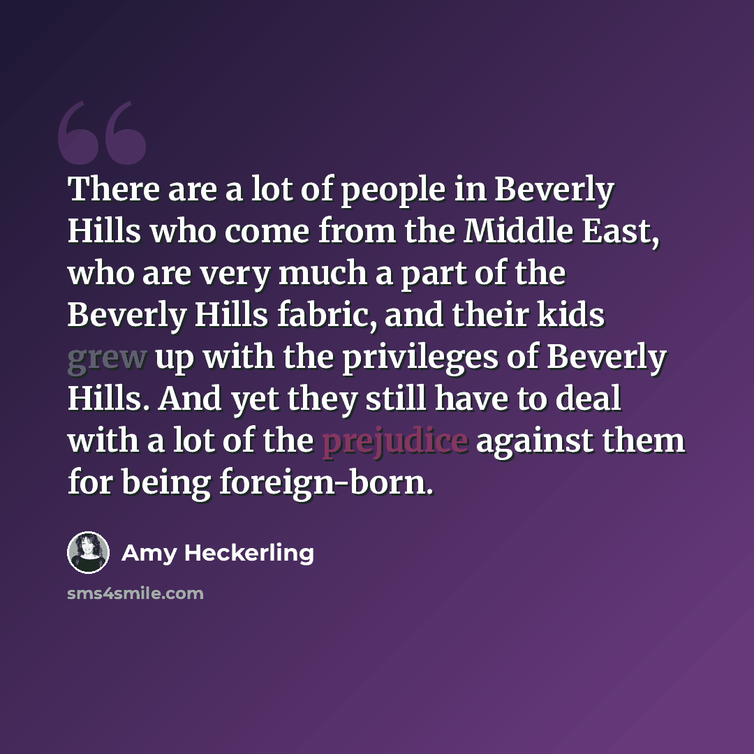 “There are a lot of people in Beverly Hills who come from the Middle East, who are very much a part of the Beverly Hills fabric, and their kids grew up with the privileges of Beverly Hills. And yet they still have to deal with a lot of the prejudice against them for being foreign-born.” quote by Amy Heckerling