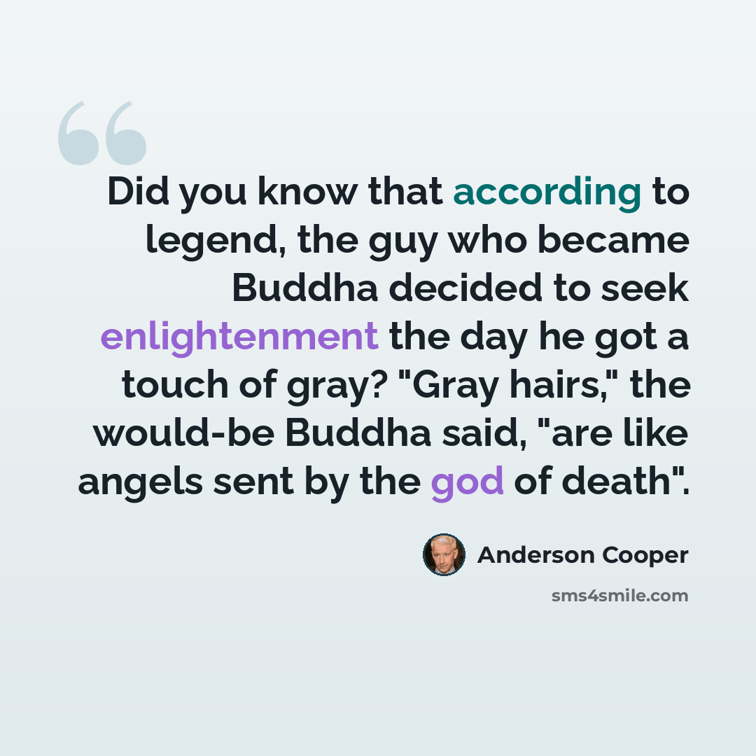 “Did you know that according to legend, the guy who became Buddha decided to seek enlightenment the day he got a touch of gray? "Gray hairs," the would-be Buddha said, "are like angels sent by the god of death".” quote by Anderson Cooper