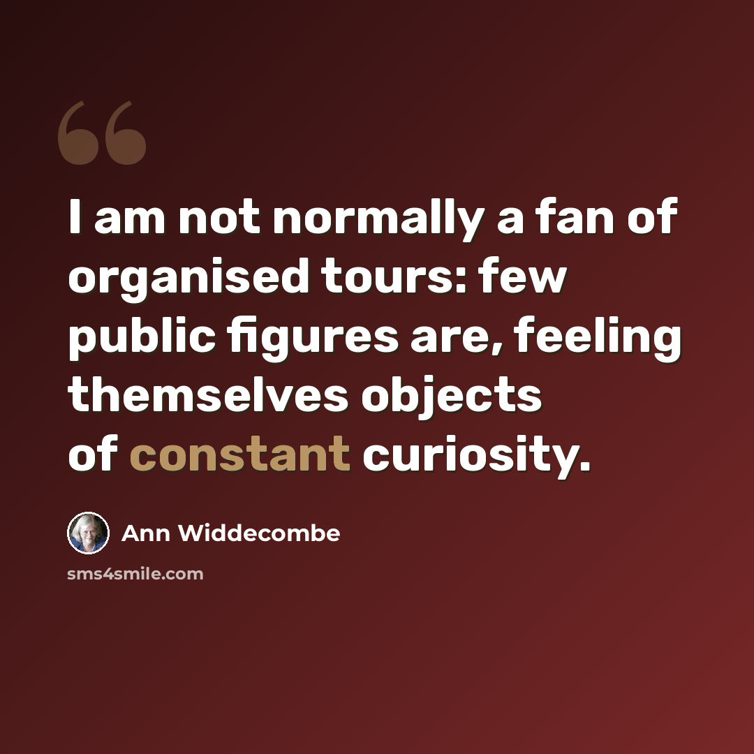 “I am not normally a fan of organised tours: few public figures are, feeling themselves objects of constant curiosity.” quote by Ann Widdecombe