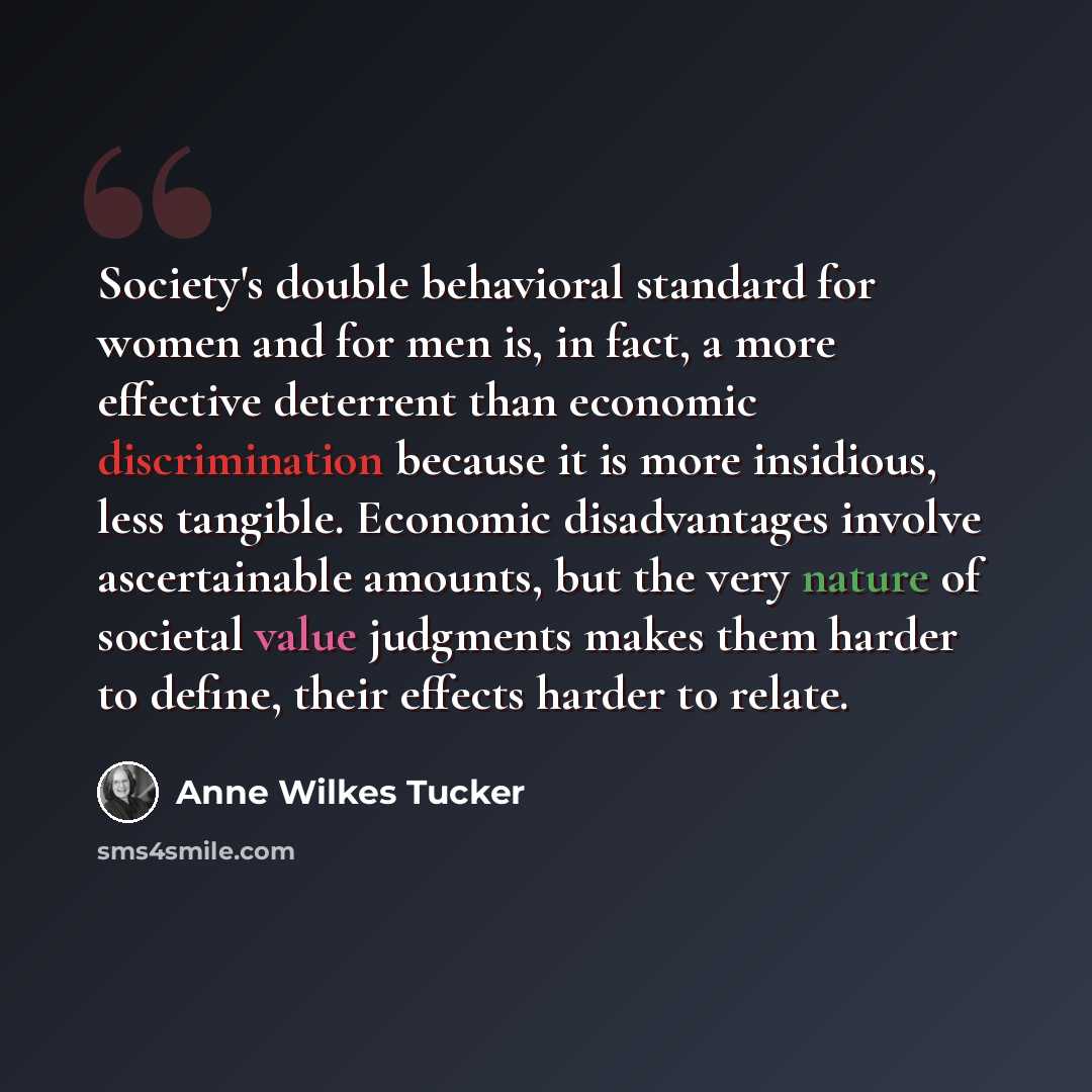 “Society's double behavioral standard for women and for men is, in fact, a more effective deterrent than economic discrimination because it is more insidious, less tangible. Economic disadvantages involve ascertainable amounts, but the very nature of societal value judgments makes them harder to…” quote by Anne Wilkes Tucker