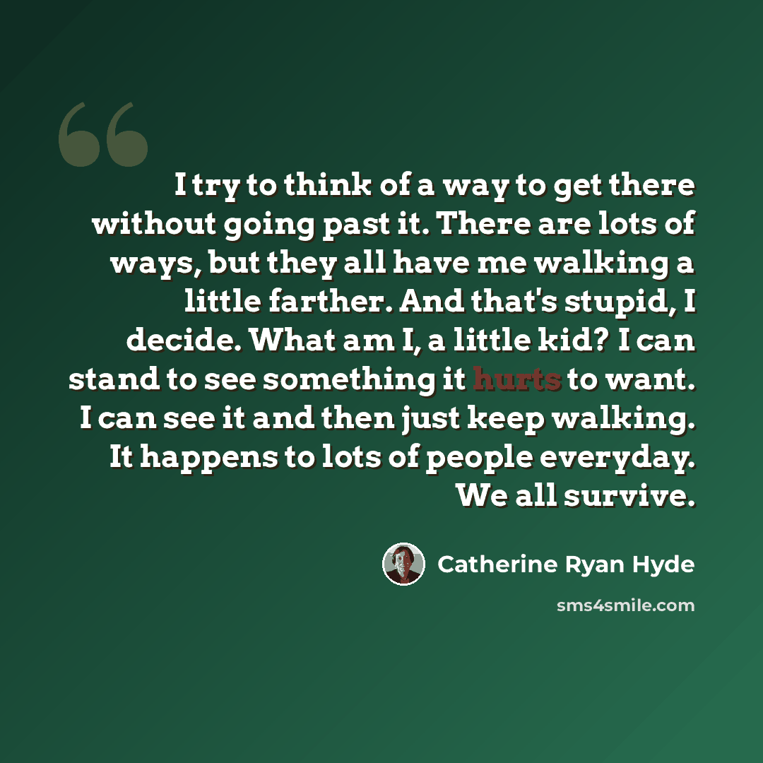 “I try to think of a way to get there without going past it. There are lots of ways, but they all have me walking a little farther. And that's stupid, I decide. What am I, a little kid? I can stand to see something it hurts to want. I can see it and then just keep walking. It happens to lots of…” quote by Catherine Ryan Hyde