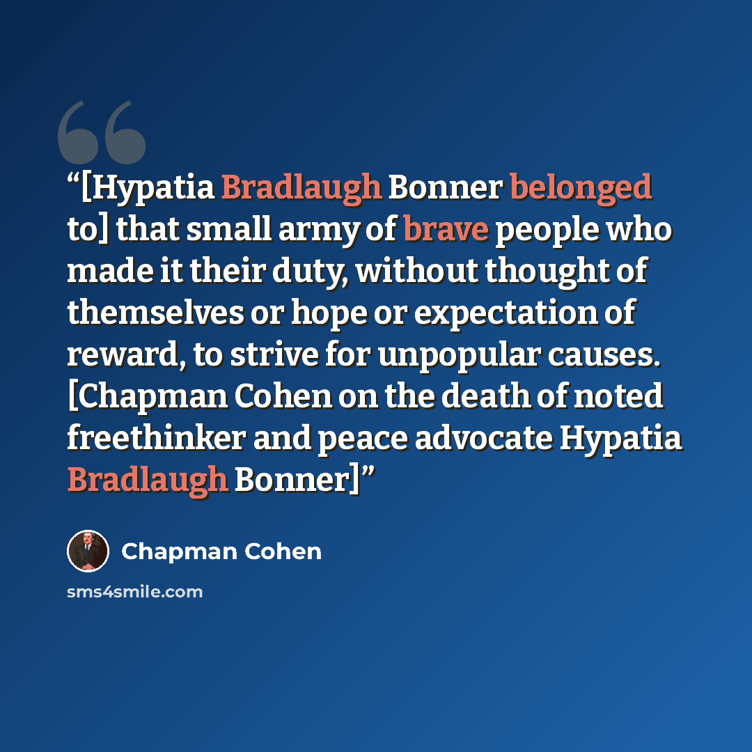 “[Hypatia Bradlaugh Bonner belonged to] that small army of brave people who made it their duty, without thought of themselves or hope or expectation of reward, to strive for unpopular causes. [Chapman Cohen on the death of noted freethinker and peace advocate Hypatia Bradlaugh Bonner]” quote by Chapman Cohen