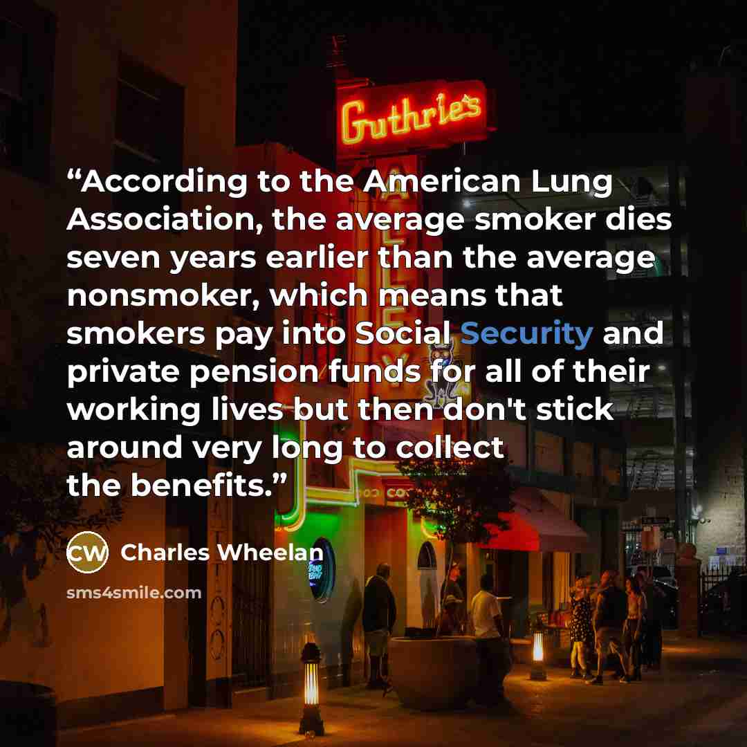 “According to the American Lung Association, the average smoker dies seven years earlier than the average nonsmoker, which means that smokers pay into Social Security and private pension funds for all of their working lives but then don't stick around very long to collect the benefits.” quote by Charles Wheelan