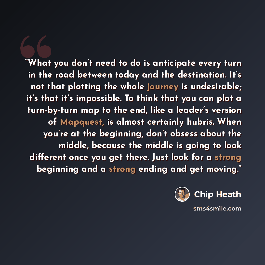 “What you don’t need to do is anticipate every turn in the road between today and the destination. It’s not that plotting the whole journey is undesirable; it’s that it’s impossible. To think that you can plot a turn-by-turn map to the end, like a leader’s version of Mapquest, is almost certainly…” quote by Chip Heath
