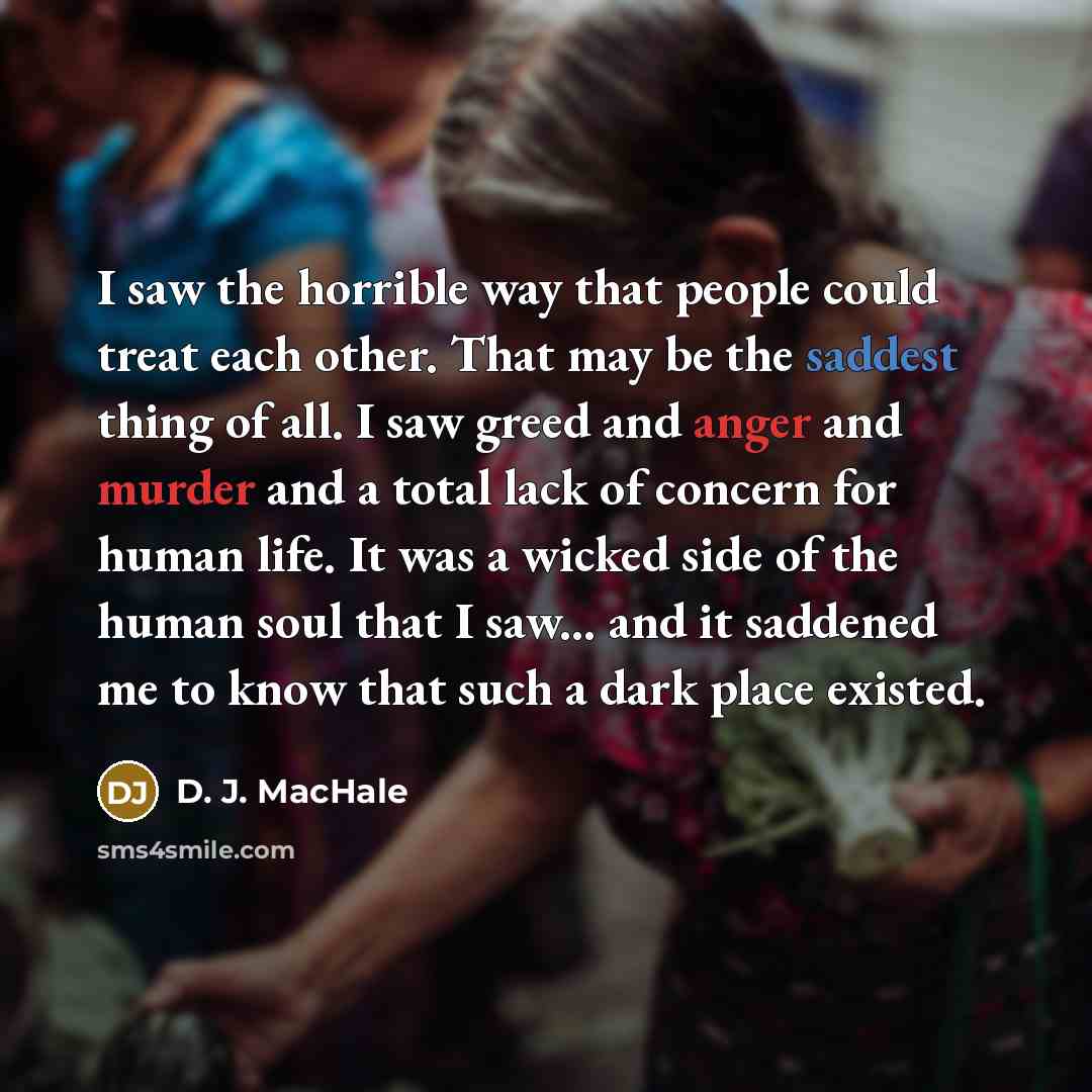“I saw the horrible way that people could treat each other. That may be the saddest thing of all. I saw greed and anger and murder and a total lack of concern for human life. It was a wicked side of the human soul that I saw... and it saddened me to know that such a dark place existed.” quote by D. J. MacHale
