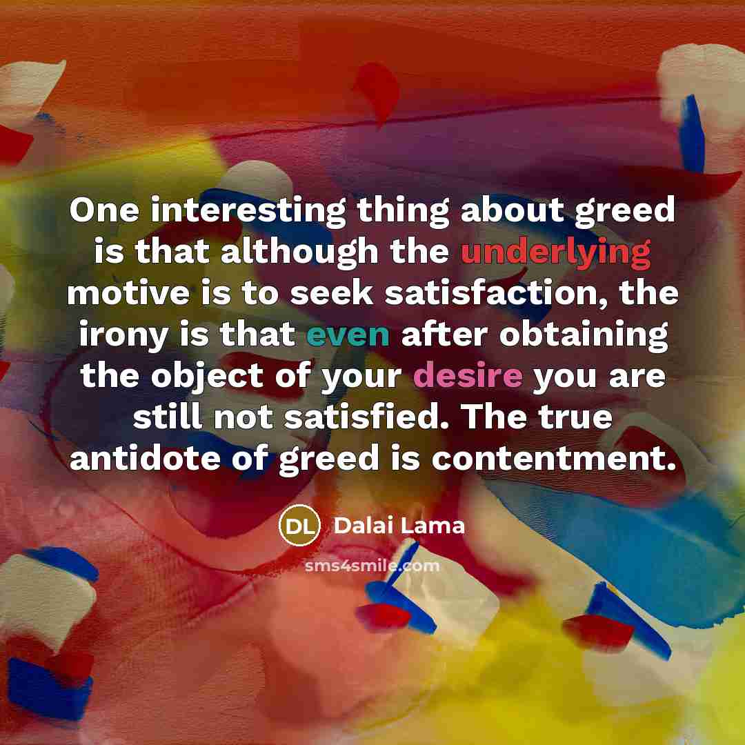 “One interesting thing about greed is that although the underlying motive is to seek satisfaction, the irony is that even after obtaining the object of your desire you are still not satisfied. The true antidote of greed is contentment.” quote by Dalai Lama