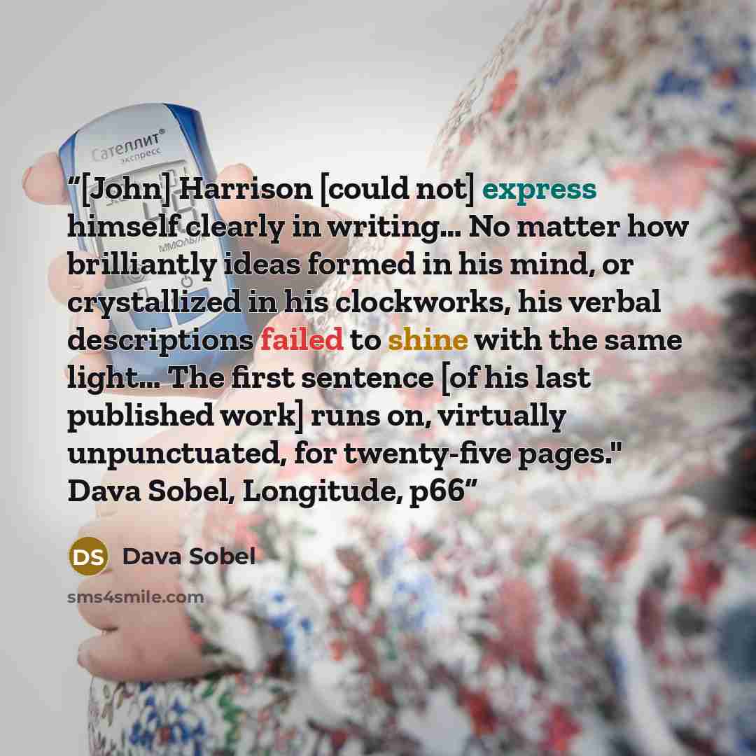 “[John] Harrison [could not] express himself clearly in writing… No matter how brilliantly ideas formed in his mind, or crystallized in his clockworks, his verbal descriptions failed to shine with the same light… The first sentence [of his last published work] runs on, virtually unpunctuated, for…” quote by Dava Sobel