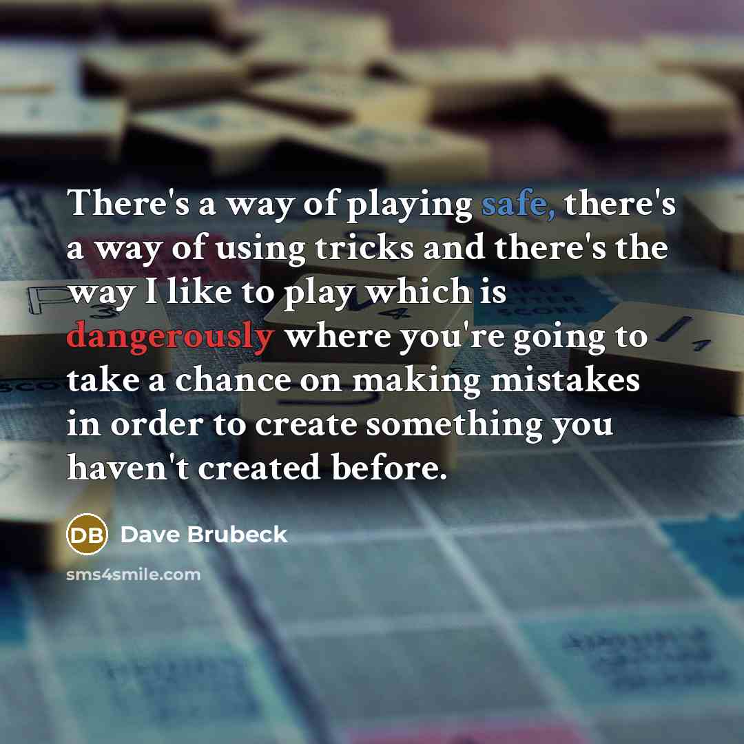“There's a way of playing safe, there's a way of using tricks and there's the way I like to play which is dangerously where you're going to take a chance on making mistakes in order to create something you haven't created before.” quote by Dave Brubeck