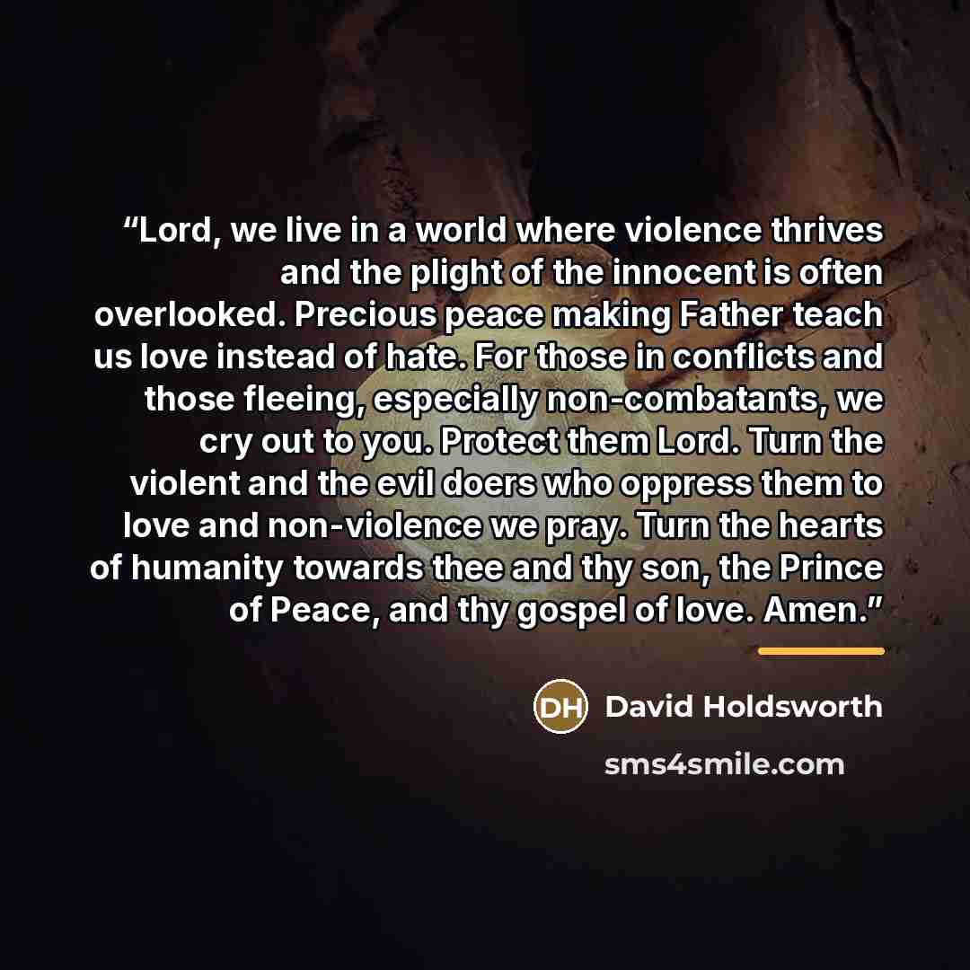 “Lord, we live in a world where violence thrives and the plight of the innocent is often overlooked. Precious peace making Father teach us love instead of hate. For those in conflicts and those fleeing, especially non-combatants, we cry out to you. Protect them Lord. Turn the violent and the evil…” quote by David Holdsworth