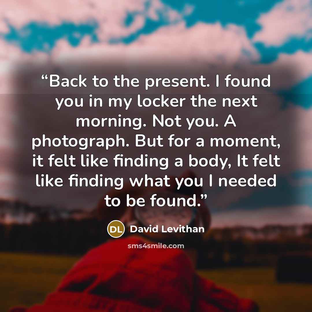 “Back to the present. I found you in my locker the next morning. Not you. A photograph. But for a moment, it felt like finding a body, It felt like finding what you I needed to be found.” quote by David Levithan