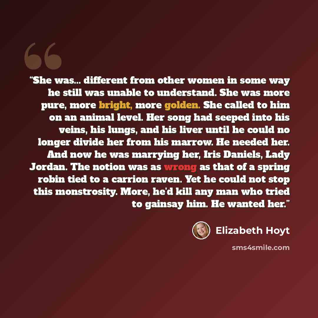 “She was... different from other women in some way he still was unable to understand. She was more pure, more bright, more golden. She called to him on an animal level. Her song had seeped into his veins, his lungs, and his liver until he could no longer divide her from his marrow. He needed her…” quote by Elizabeth Hoyt