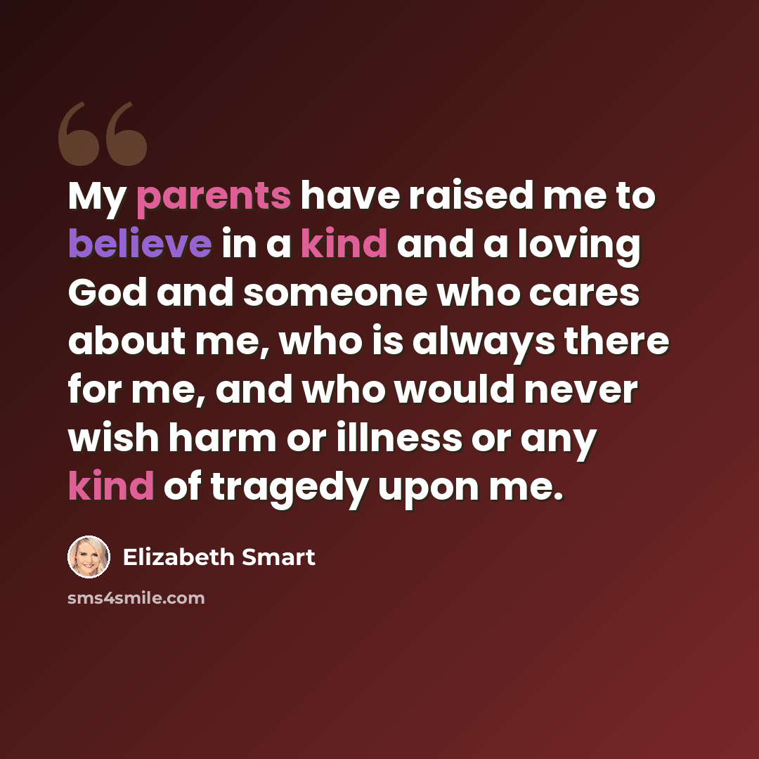 “My parents have raised me to believe in a kind and a loving God and someone who cares about me, who is always there for me, and who would never wish harm or illness or any kind of tragedy upon me.” quote by Elizabeth Smart