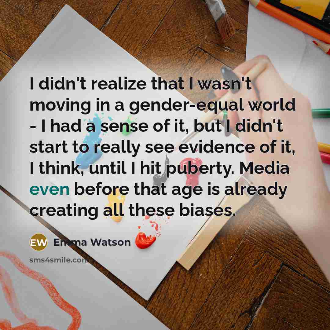 “I didn't realize that I wasn't moving in a gender-equal world - I had a sense of it, but I didn't start to really see evidence of it, I think, until I hit puberty. Media even before that age is already creating all these biases.” quote by Emma Watson