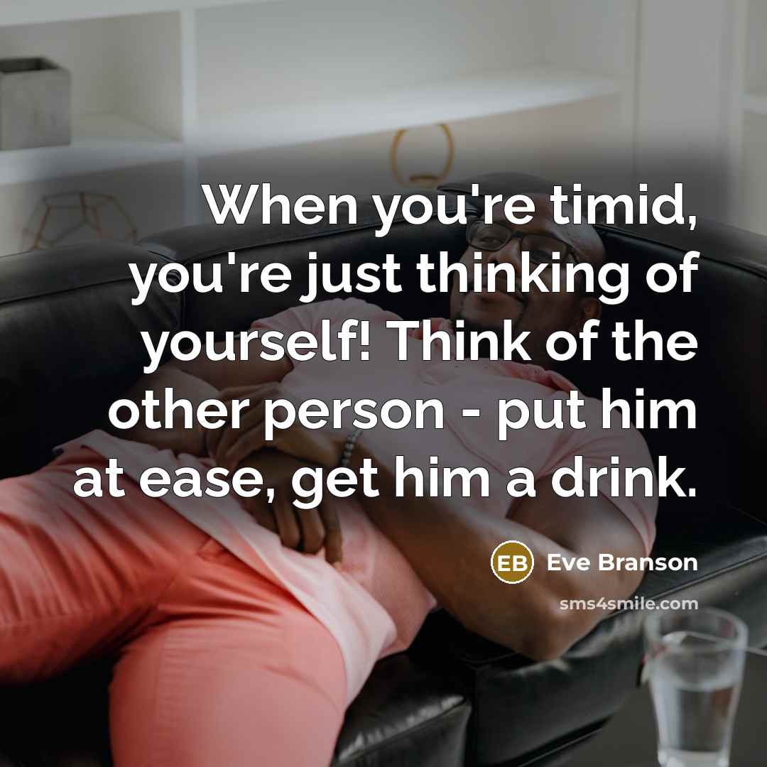 “When you're timid, you're just thinking of yourself! Think of the other person - put him at ease, get him a drink.” quote by Eve Branson