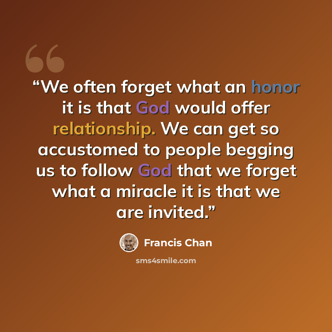 “We often forget what an honor it is that God would offer relationship. We can get so accustomed to people begging us to follow God that we forget what a miracle it is that we are invited.” quote by Francis Chan