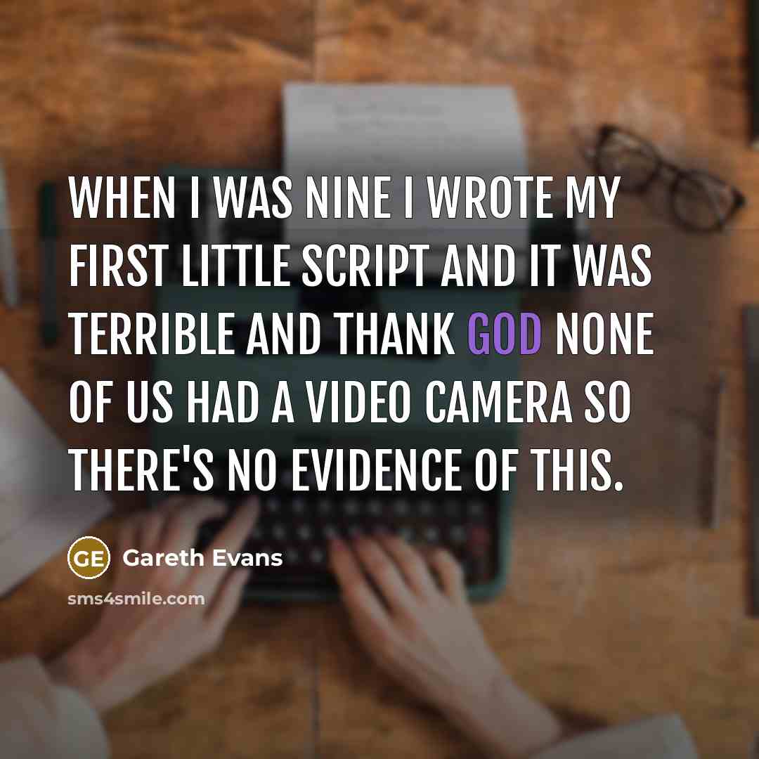 “When I was nine I wrote my first little script and it was terrible and thank God none of us had a video camera so there's no evidence of this.” quote by Gareth Evans