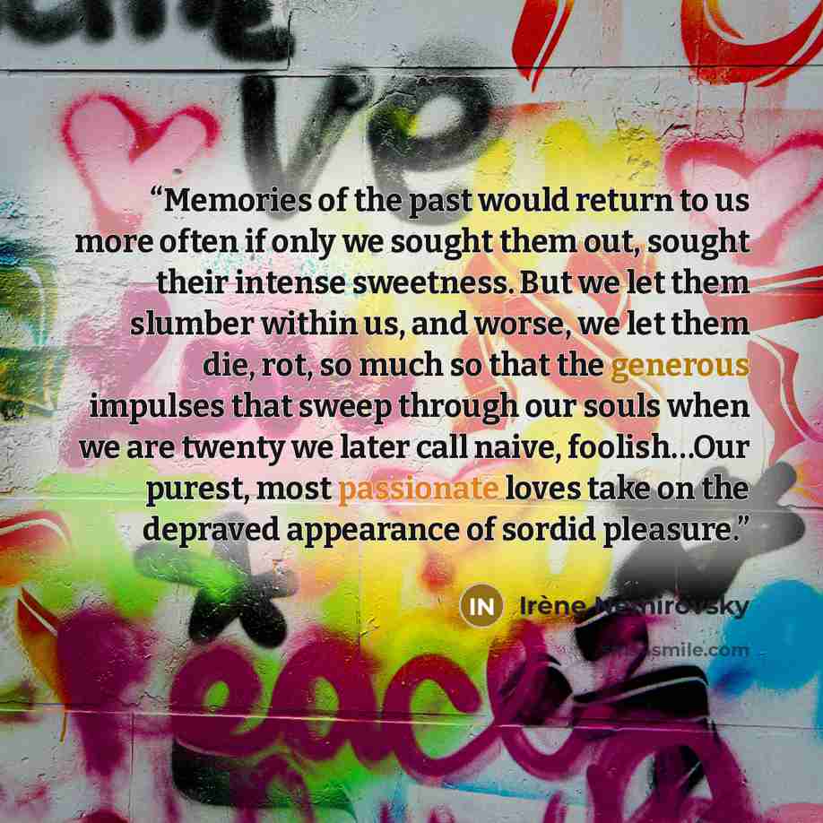 “Memories of the past would return to us more often if only we sought them out, sought their intense sweetness. But we let them slumber within us, and worse, we let them die, rot, so much so that the generous impulses that sweep through our souls when we are twenty we later call naive, foolish…Our…” quote by Irene Nemirovsky
