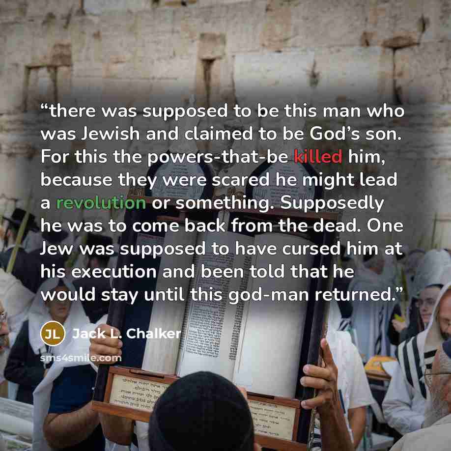 “there was supposed to be this man who was Jewish and claimed to be God’s son. For this the powers-that-be killed him, because they were scared he might lead a revolution or something. Supposedly he was to come back from the dead. One Jew was supposed to have cursed him at his execution and been…” quote by Jack L. Chalker