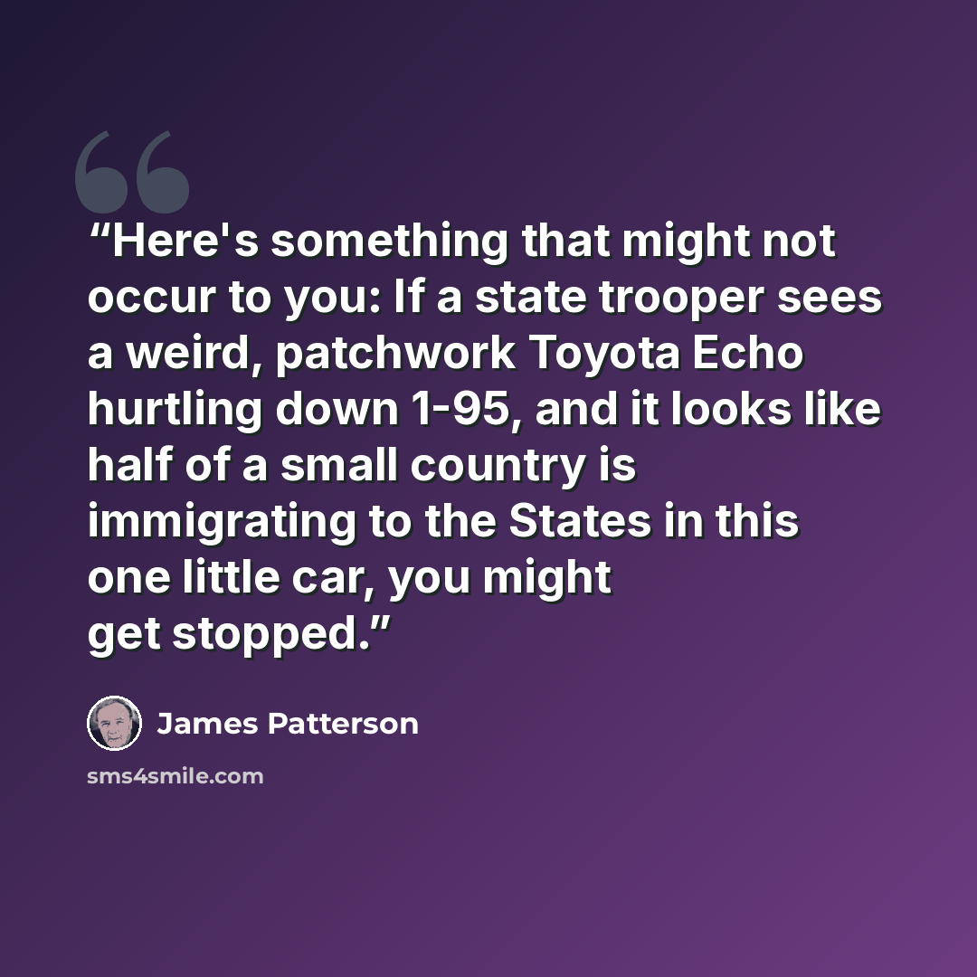 “Here's something that might not occur to you: If a state trooper sees a weird, patchwork Toyota Echo hurtling down 1-95, and it looks like half of a small country is immigrating to the States in this one little car, you might get stopped.” quote by James Patterson
