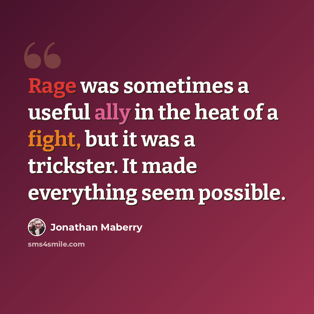 “Rage was sometimes a useful ally in the heat of a fight, but it was a trickster. It made everything seem possible.” quote by Jonathan Maberry
